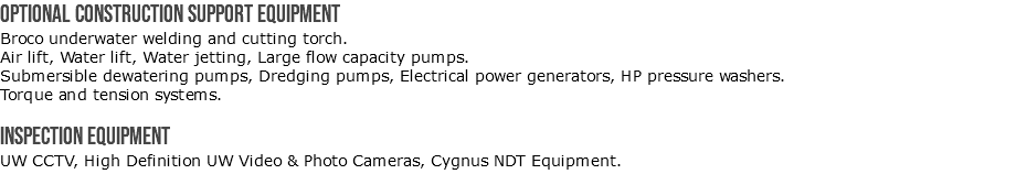 Optional construction support equipment Broco underwater welding and cutting torch. Air lift, Water lift, Water jetting, Large flow capacity pumps. Submersible dewatering pumps, Dredging pumps, Electrical power generators, HP pressure washers. Torque and tension systems. Inspection Equipment UW CCTV, High Definition UW Video & Photo Cameras, Cygnus NDT Equipment.