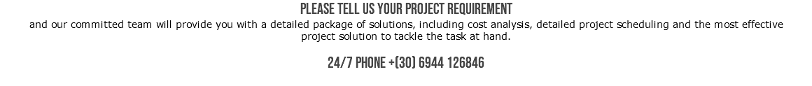 Please tell us your project requirement and our committed team will provide you with a detailed package of solutions, including cost analysis, detailed project scheduling and the most effective project solution to tackle the task at hand. 24/7 PHONE +(30) 6944 126846