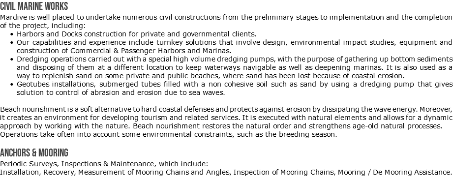 Civil Marine Works Mardive is well placed to undertake numerous civil constructions from the preliminary stages to implementation and the completion of the project, including: Harbors and Docks construction for private and governmental clients. Our capabilities and experience include turnkey solutions that involve design, environmental impact studies, equipment and construction of Commercial & Passenger Harbors and Marinas. Dredging operations carried out with a special high volume dredging pumps, with the purpose of gathering up bottom sediments and disposing of them at a different location to keep waterways navigable as well as deepening marinas. It is also used as a way to replenish sand on some private and public beaches, where sand has been lost because of coastal erosion. Geotubes installations, submerged tubes filled with a non cohesive soil such as sand by using a dredging pump that gives solution to control of abrasion and erosion due to sea waves. Beach nourishment is a soft alternative to hard coastal defenses and protects against erosion by dissipating the wave energy. Moreover, it creates an environment for developing tourism and related services. It is executed with natural elements and allows for a dynamic approach by working with the nature. Beach nourishment restores the natural order and strengthens age-old natural processes. Operations take often into account some environmental constraints, such as the breeding season. Anchors & Mooring Periodic Surveys, Inspections & Maintenance, which include: Installation, Recovery, Measurement of Mooring Chains and Angles, Inspection of Mooring Chains, Mooring / De Mooring Assistance.