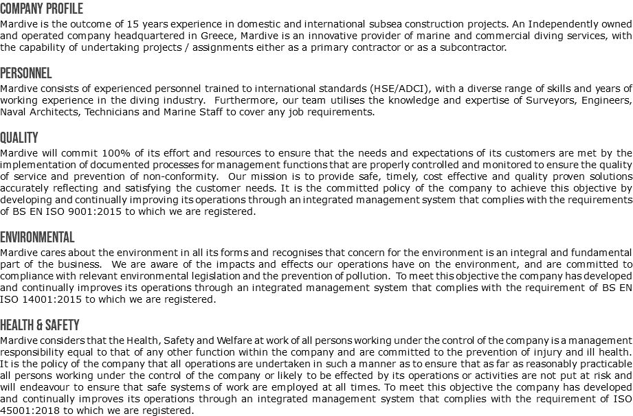 Company Profile Mardive is the outcome of 15 years experience in domestic and international subsea construction projects. An Independently owned and operated company headquartered in Greece, Mardive is an innovative provider of marine and commercial diving services, with the capability of undertaking projects / assignments either as a primary contractor or as a subcontractor. Personnel Mardive consists of experienced personnel trained to international standards (HSE/ADCI), with a diverse range of skills and years of working experience in the diving industry. Furthermore, our team utilises the knowledge and expertise of Surveyors, Engineers, Naval Architects, Technicians and Marine Staff to cover any job requirements. Quality Mardive will commit 100% of its effort and resources to ensure that the needs and expectations of its customers are met by the implementation of documented processes for management functions that are properly controlled and monitored to ensure the quality of service and prevention of non-conformity. Our mission is to provide safe, timely, cost effective and quality proven solutions accurately reflecting and satisfying the customer needs. It is the committed policy of the company to achieve this objective by developing and continually improving its operations through an integrated management system that complies with the requirements of BS EN ISO 9001:2015 to which we are registered. Environmental Mardive cares about the environment in all its forms and recognises that concern for the environment is an integral and fundamental part of the business. We are aware of the impacts and effects our operations have on the environment, and are committed to compliance with relevant environmental legislation and the prevention of pollution. To meet this objective the company has developed and continually improves its operations through an integrated management system that complies with the requirement of BS EN ISO 14001:2015 to which we are registered. Health & Safety Mardive considers that the Health, Safety and Welfare at work of all persons working under the control of the company is a management responsibility equal to that of any other function within the company and are committed to the prevention of injury and ill health. It is the policy of the company that all operations are undertaken in such a manner as to ensure that as far as reasonably practicable all persons working under the control of the company or likely to be effected by its operations or activities are not put at risk and will endeavour to ensure that safe systems of work are employed at all times. To meet this objective the company has developed and continually improves its operations through an integrated management system that complies with the requirement of ISO 45001:2018 to which we are registered.